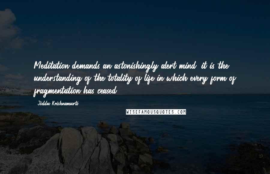 Jiddu Krishnamurti Quotes: Meditation demands an astonishingly alert mind; it is the understanding of the totality of life in which every form of fragmentation has ceased.