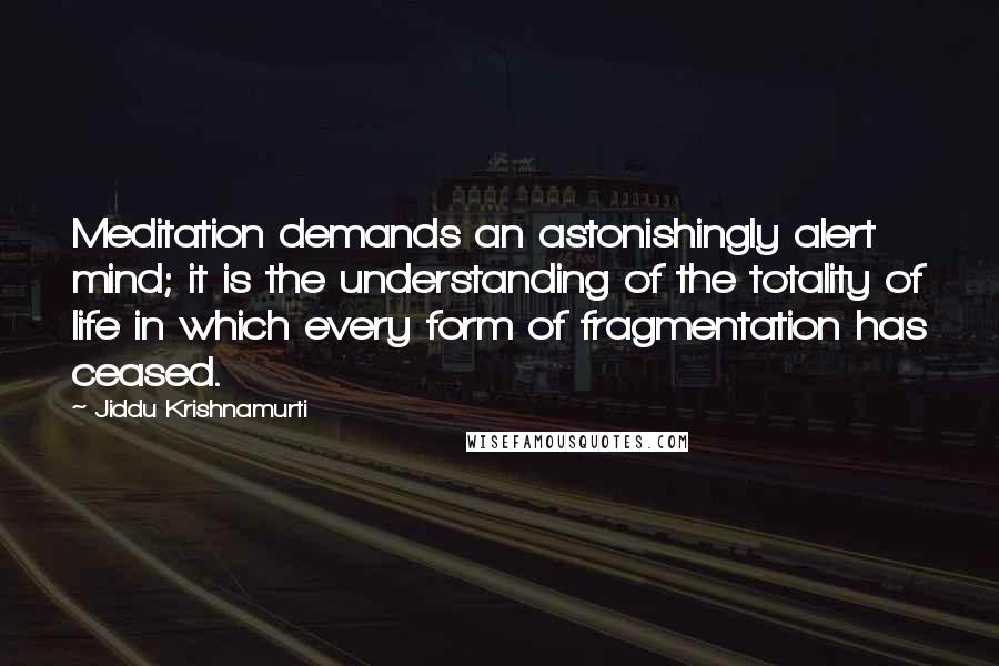 Jiddu Krishnamurti Quotes: Meditation demands an astonishingly alert mind; it is the understanding of the totality of life in which every form of fragmentation has ceased.