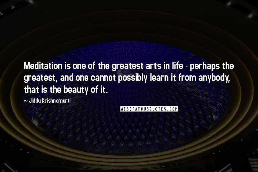 Jiddu Krishnamurti Quotes: Meditation is one of the greatest arts in life - perhaps the greatest, and one cannot possibly learn it from anybody, that is the beauty of it.