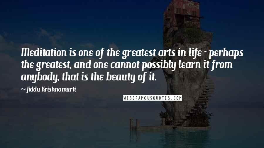 Jiddu Krishnamurti Quotes: Meditation is one of the greatest arts in life - perhaps the greatest, and one cannot possibly learn it from anybody, that is the beauty of it.