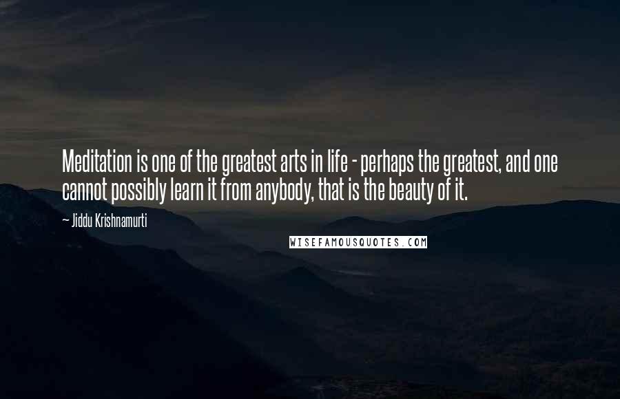 Jiddu Krishnamurti Quotes: Meditation is one of the greatest arts in life - perhaps the greatest, and one cannot possibly learn it from anybody, that is the beauty of it.