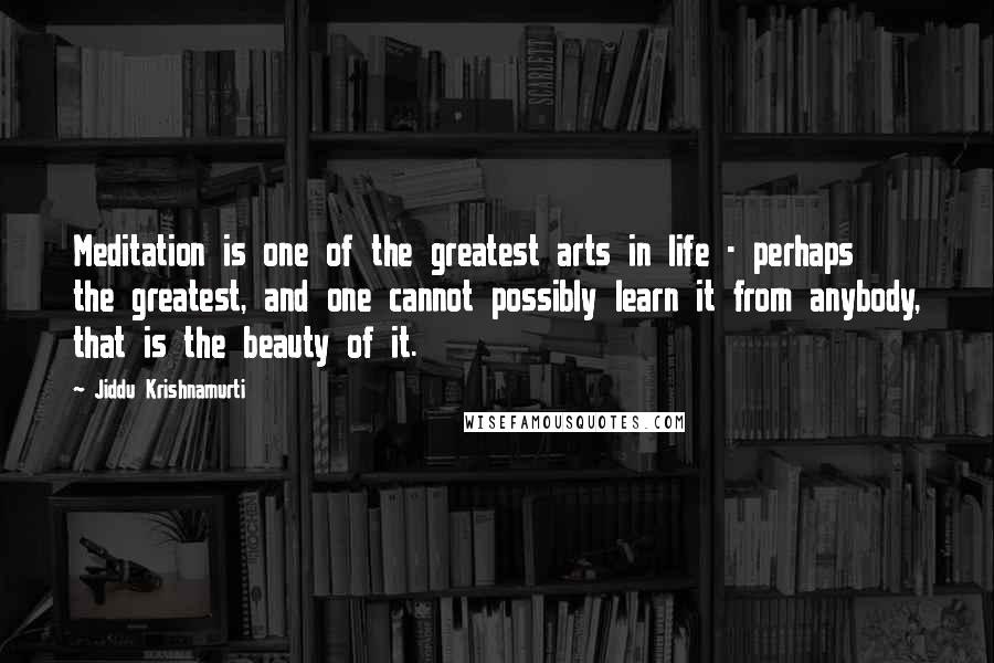 Jiddu Krishnamurti Quotes: Meditation is one of the greatest arts in life - perhaps the greatest, and one cannot possibly learn it from anybody, that is the beauty of it.