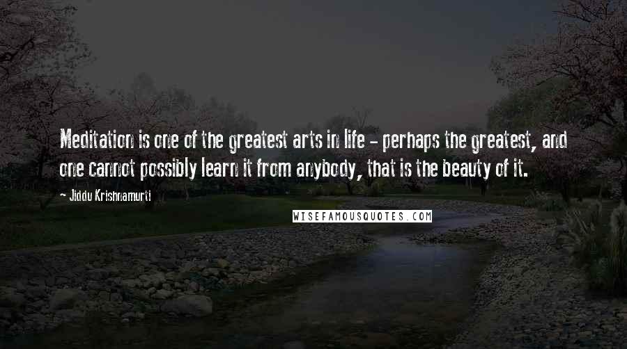 Jiddu Krishnamurti Quotes: Meditation is one of the greatest arts in life - perhaps the greatest, and one cannot possibly learn it from anybody, that is the beauty of it.