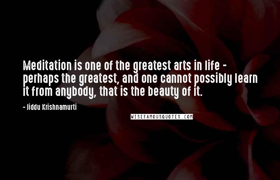 Jiddu Krishnamurti Quotes: Meditation is one of the greatest arts in life - perhaps the greatest, and one cannot possibly learn it from anybody, that is the beauty of it.