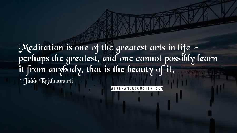 Jiddu Krishnamurti Quotes: Meditation is one of the greatest arts in life - perhaps the greatest, and one cannot possibly learn it from anybody, that is the beauty of it.