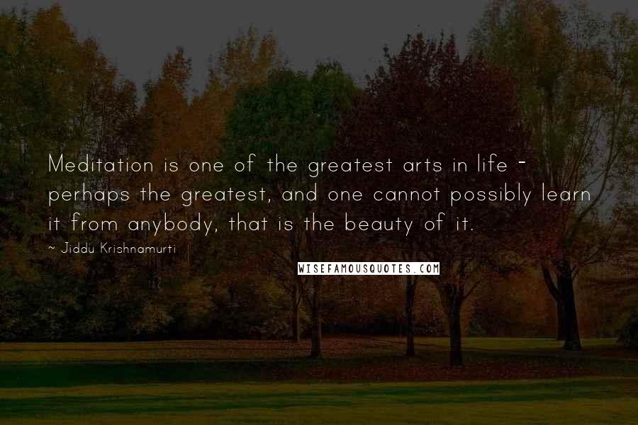 Jiddu Krishnamurti Quotes: Meditation is one of the greatest arts in life - perhaps the greatest, and one cannot possibly learn it from anybody, that is the beauty of it.
