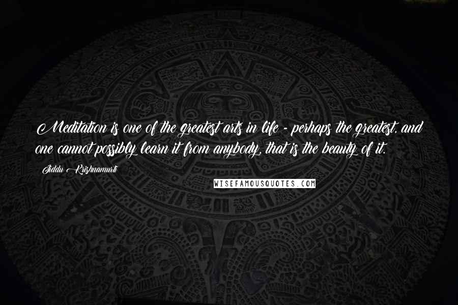 Jiddu Krishnamurti Quotes: Meditation is one of the greatest arts in life - perhaps the greatest, and one cannot possibly learn it from anybody, that is the beauty of it.