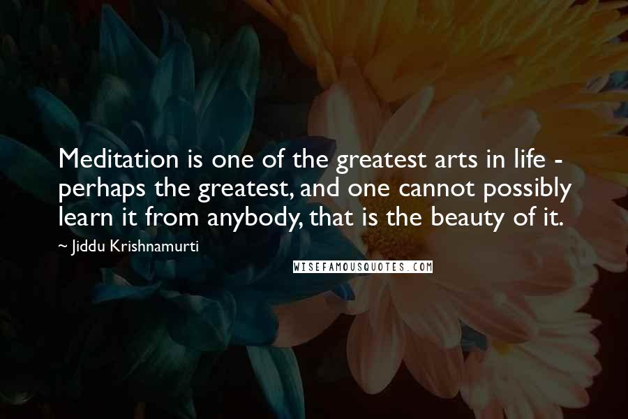 Jiddu Krishnamurti Quotes: Meditation is one of the greatest arts in life - perhaps the greatest, and one cannot possibly learn it from anybody, that is the beauty of it.