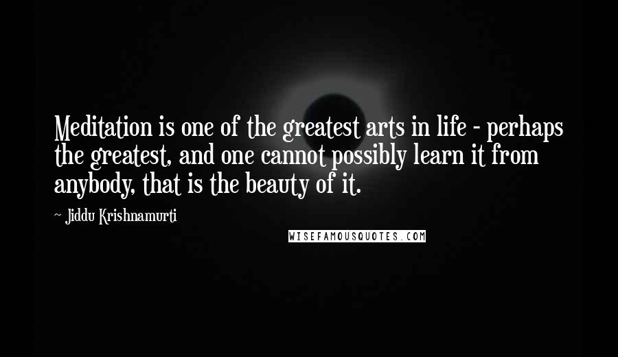 Jiddu Krishnamurti Quotes: Meditation is one of the greatest arts in life - perhaps the greatest, and one cannot possibly learn it from anybody, that is the beauty of it.