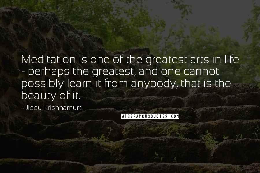 Jiddu Krishnamurti Quotes: Meditation is one of the greatest arts in life - perhaps the greatest, and one cannot possibly learn it from anybody, that is the beauty of it.