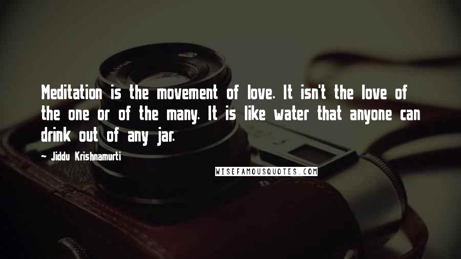 Jiddu Krishnamurti Quotes: Meditation is the movement of love. It isn't the love of the one or of the many. It is like water that anyone can drink out of any jar.