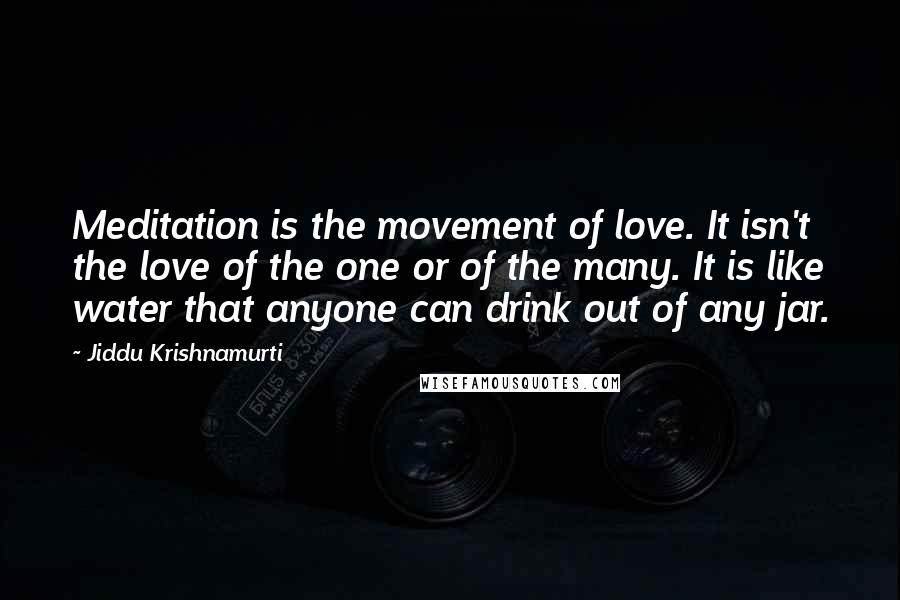 Jiddu Krishnamurti Quotes: Meditation is the movement of love. It isn't the love of the one or of the many. It is like water that anyone can drink out of any jar.