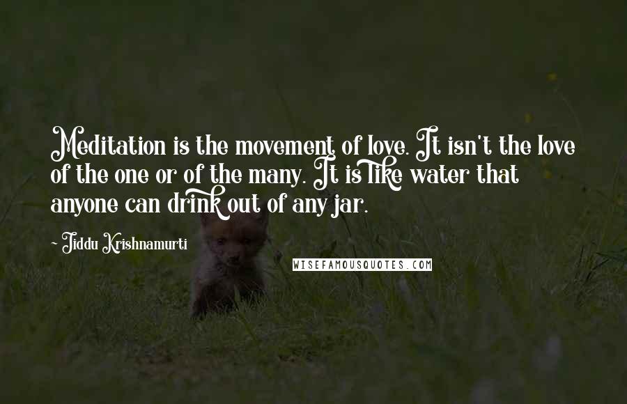 Jiddu Krishnamurti Quotes: Meditation is the movement of love. It isn't the love of the one or of the many. It is like water that anyone can drink out of any jar.