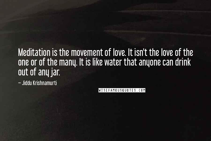 Jiddu Krishnamurti Quotes: Meditation is the movement of love. It isn't the love of the one or of the many. It is like water that anyone can drink out of any jar.