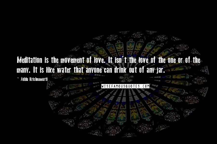 Jiddu Krishnamurti Quotes: Meditation is the movement of love. It isn't the love of the one or of the many. It is like water that anyone can drink out of any jar.