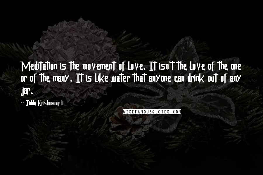 Jiddu Krishnamurti Quotes: Meditation is the movement of love. It isn't the love of the one or of the many. It is like water that anyone can drink out of any jar.