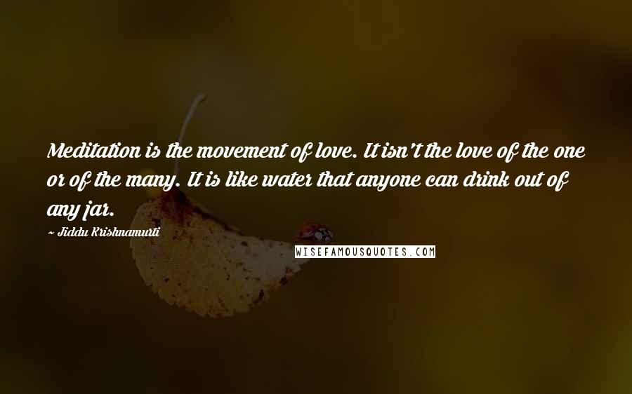 Jiddu Krishnamurti Quotes: Meditation is the movement of love. It isn't the love of the one or of the many. It is like water that anyone can drink out of any jar.