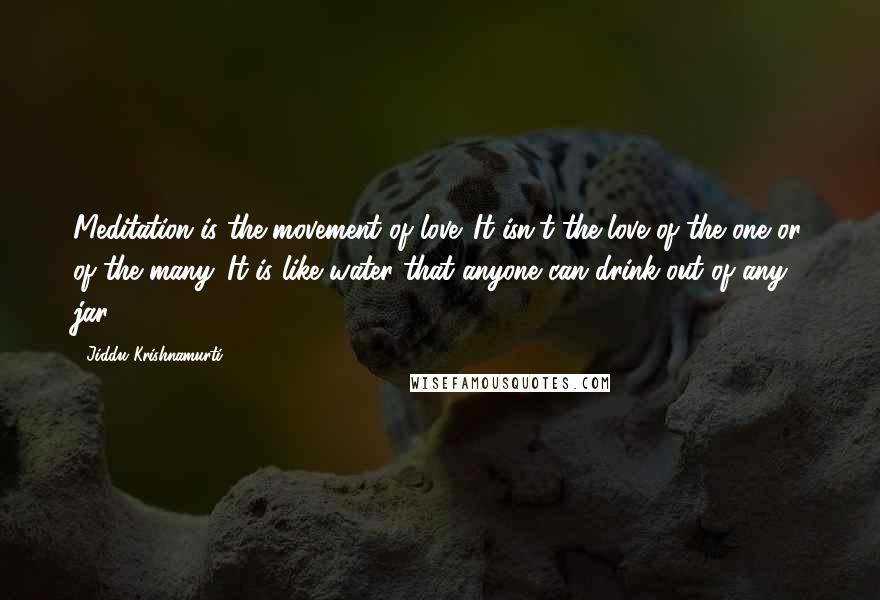 Jiddu Krishnamurti Quotes: Meditation is the movement of love. It isn't the love of the one or of the many. It is like water that anyone can drink out of any jar.
