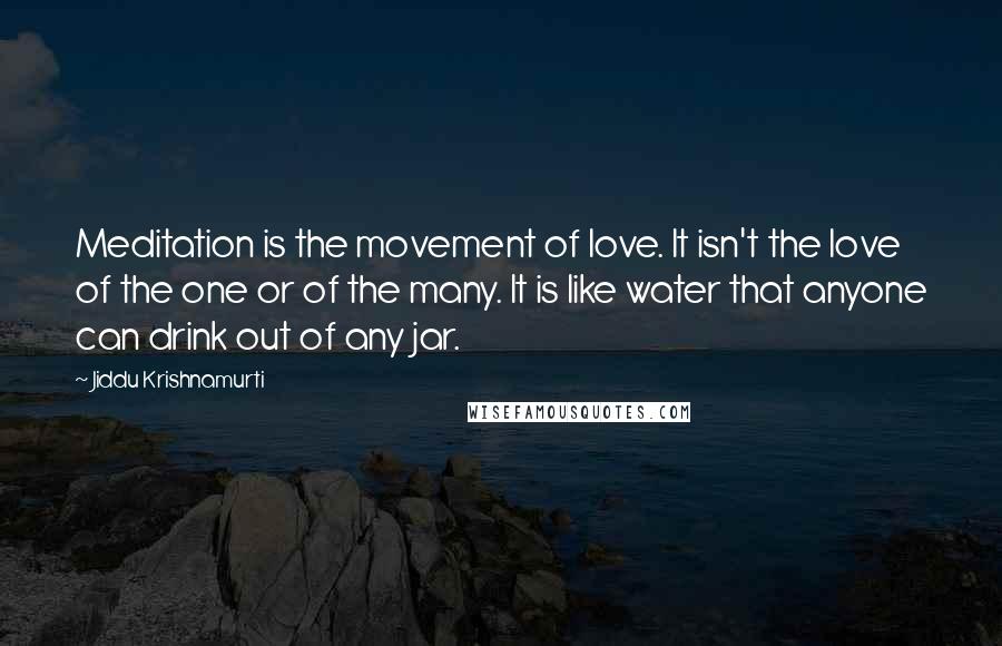 Jiddu Krishnamurti Quotes: Meditation is the movement of love. It isn't the love of the one or of the many. It is like water that anyone can drink out of any jar.