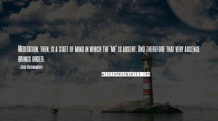 Jiddu Krishnamurti Quotes: Meditation, then, is a state of mind in which the 'me' is absent. And therefore that very absence brings order.