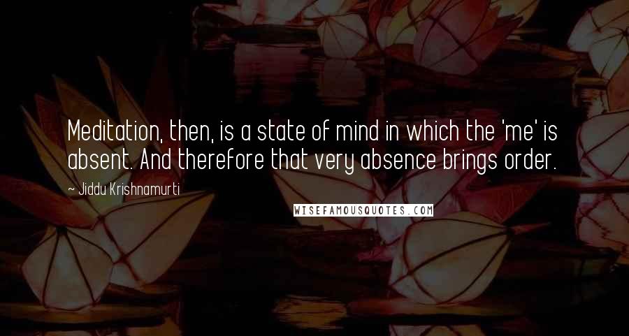 Jiddu Krishnamurti Quotes: Meditation, then, is a state of mind in which the 'me' is absent. And therefore that very absence brings order.