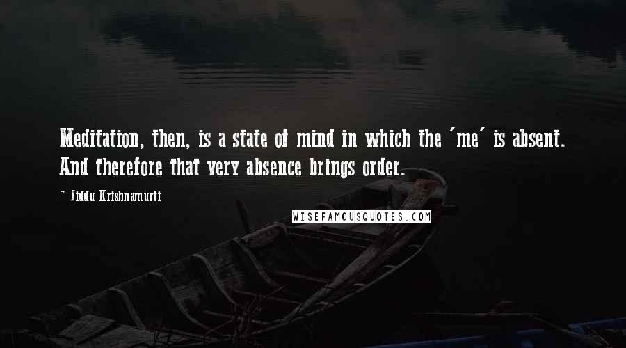 Jiddu Krishnamurti Quotes: Meditation, then, is a state of mind in which the 'me' is absent. And therefore that very absence brings order.