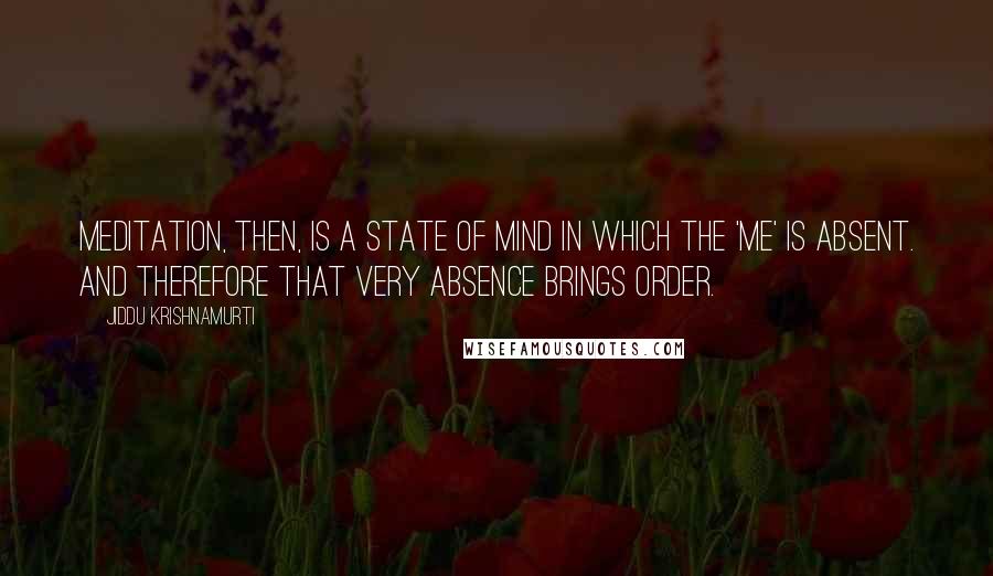 Jiddu Krishnamurti Quotes: Meditation, then, is a state of mind in which the 'me' is absent. And therefore that very absence brings order.