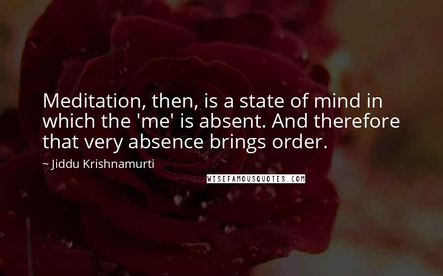 Jiddu Krishnamurti Quotes: Meditation, then, is a state of mind in which the 'me' is absent. And therefore that very absence brings order.