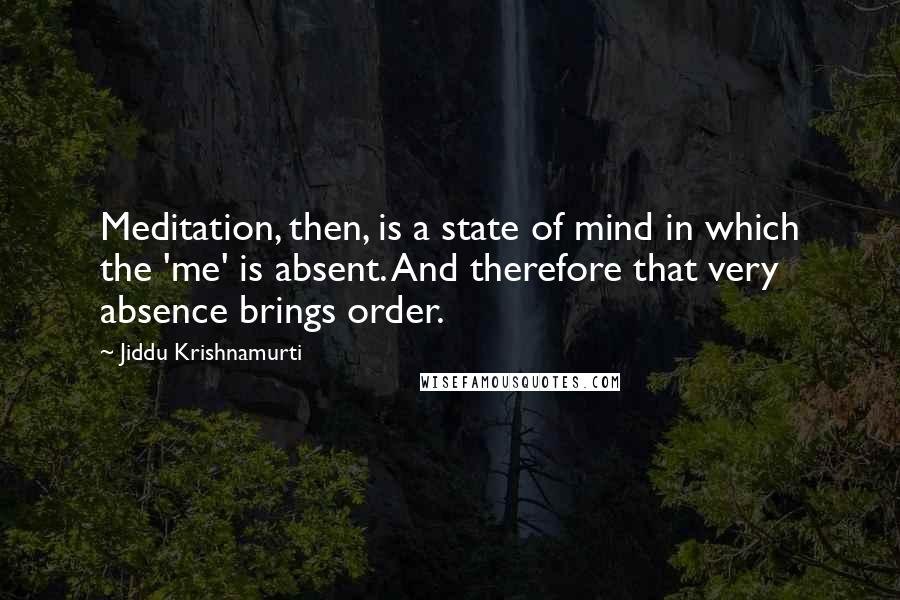 Jiddu Krishnamurti Quotes: Meditation, then, is a state of mind in which the 'me' is absent. And therefore that very absence brings order.