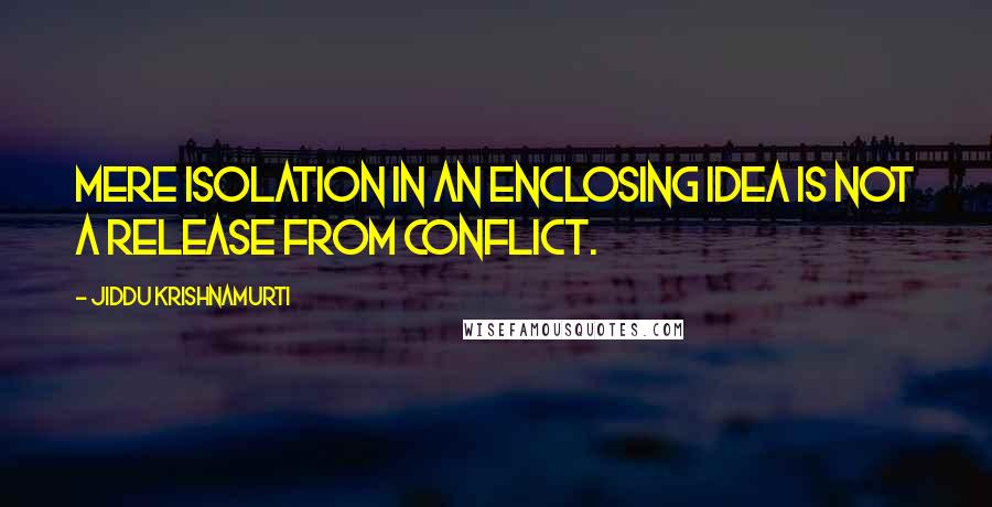 Jiddu Krishnamurti Quotes: Mere isolation in an enclosing idea is not a release from conflict.
