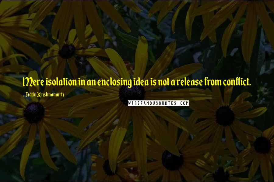 Jiddu Krishnamurti Quotes: Mere isolation in an enclosing idea is not a release from conflict.