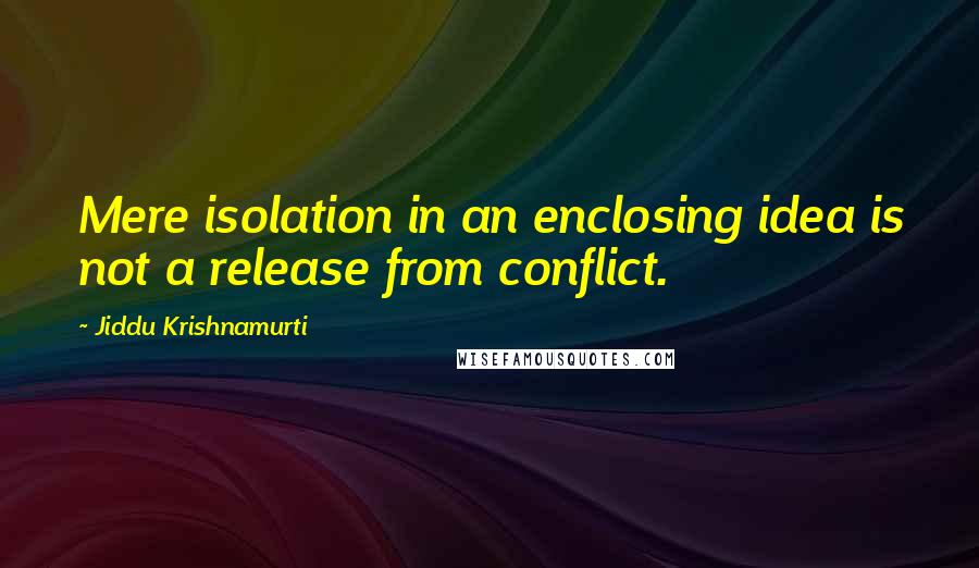 Jiddu Krishnamurti Quotes: Mere isolation in an enclosing idea is not a release from conflict.