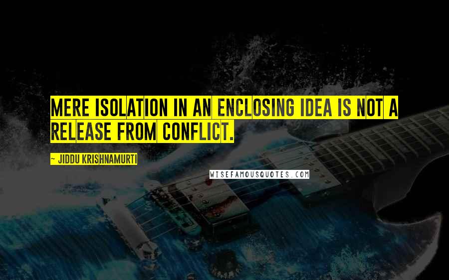 Jiddu Krishnamurti Quotes: Mere isolation in an enclosing idea is not a release from conflict.