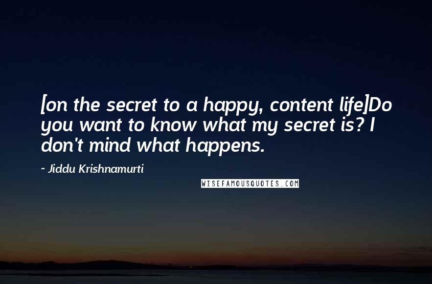 Jiddu Krishnamurti Quotes: [on the secret to a happy, content life]Do you want to know what my secret is? I don't mind what happens.