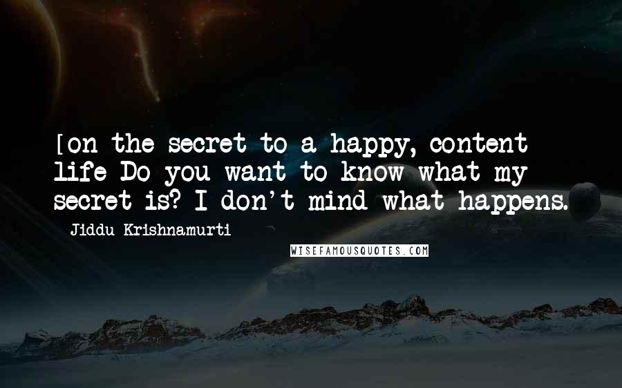 Jiddu Krishnamurti Quotes: [on the secret to a happy, content life]Do you want to know what my secret is? I don't mind what happens.