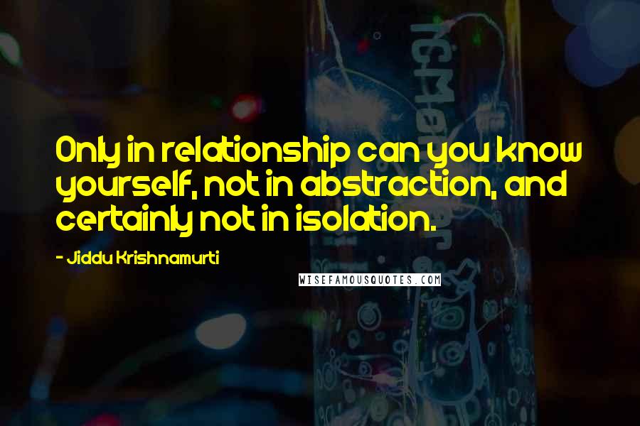 Jiddu Krishnamurti Quotes: Only in relationship can you know yourself, not in abstraction, and certainly not in isolation.