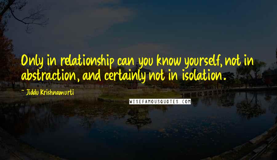 Jiddu Krishnamurti Quotes: Only in relationship can you know yourself, not in abstraction, and certainly not in isolation.