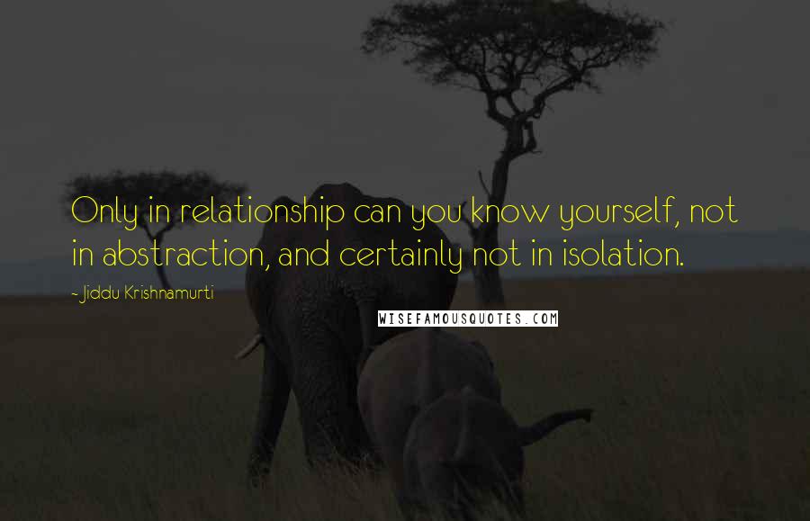 Jiddu Krishnamurti Quotes: Only in relationship can you know yourself, not in abstraction, and certainly not in isolation.