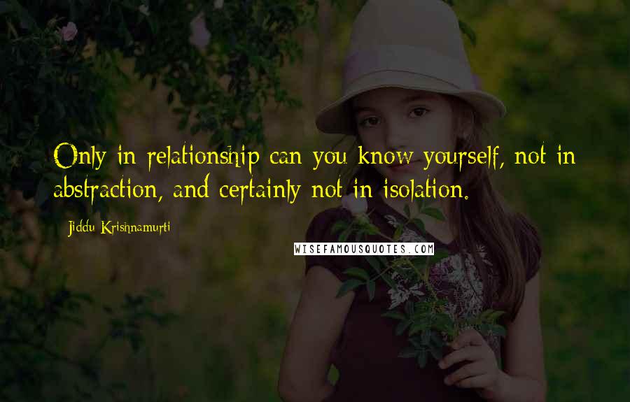 Jiddu Krishnamurti Quotes: Only in relationship can you know yourself, not in abstraction, and certainly not in isolation.