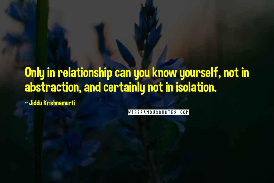 Jiddu Krishnamurti Quotes: Only in relationship can you know yourself, not in abstraction, and certainly not in isolation.