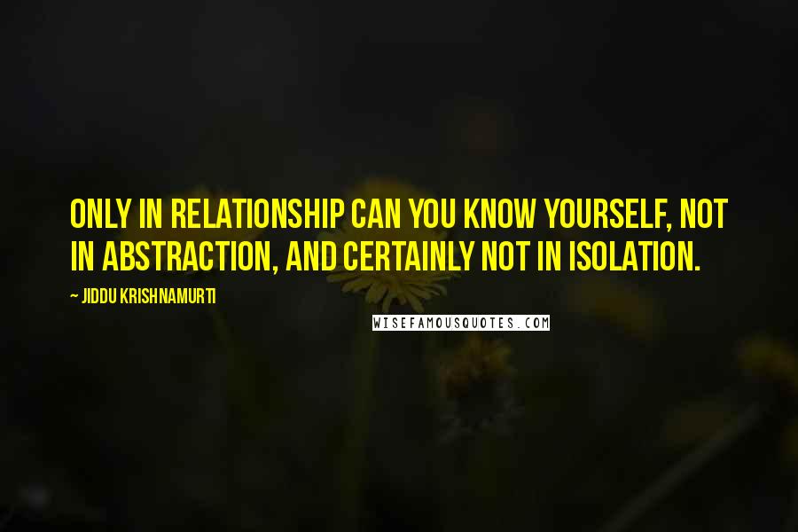 Jiddu Krishnamurti Quotes: Only in relationship can you know yourself, not in abstraction, and certainly not in isolation.