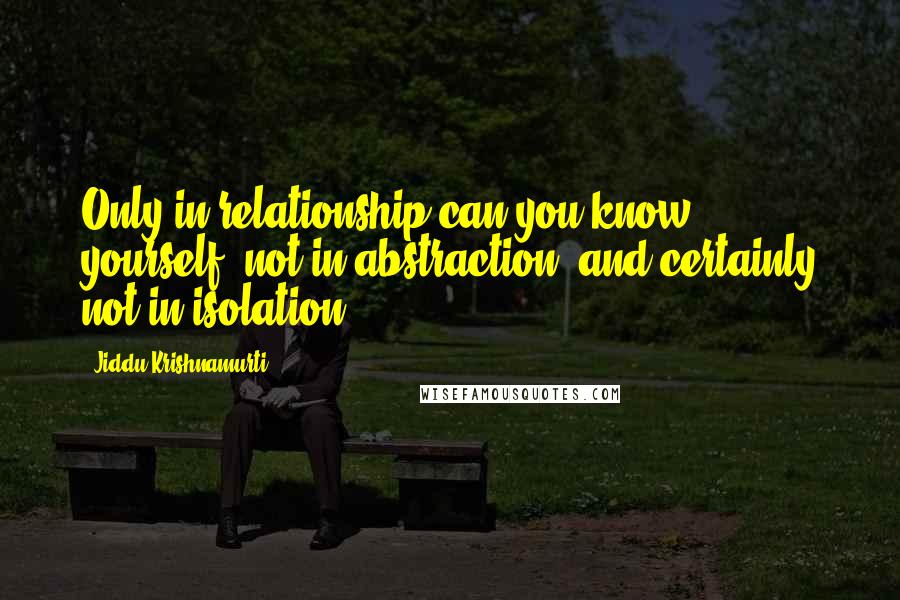 Jiddu Krishnamurti Quotes: Only in relationship can you know yourself, not in abstraction, and certainly not in isolation.