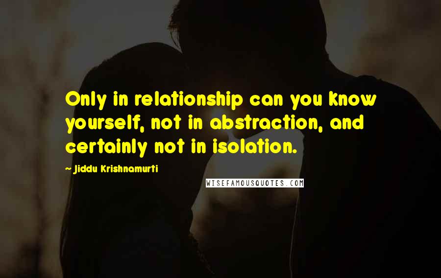 Jiddu Krishnamurti Quotes: Only in relationship can you know yourself, not in abstraction, and certainly not in isolation.