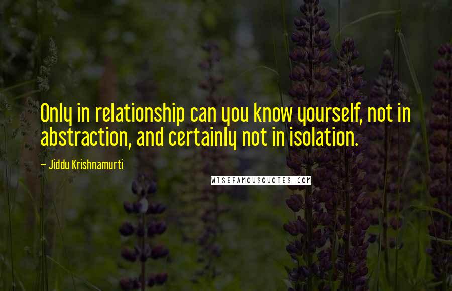 Jiddu Krishnamurti Quotes: Only in relationship can you know yourself, not in abstraction, and certainly not in isolation.