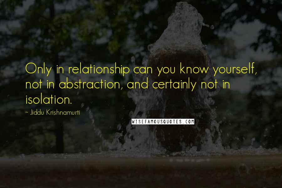 Jiddu Krishnamurti Quotes: Only in relationship can you know yourself, not in abstraction, and certainly not in isolation.