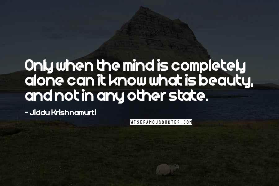 Jiddu Krishnamurti Quotes: Only when the mind is completely alone can it know what is beauty, and not in any other state.