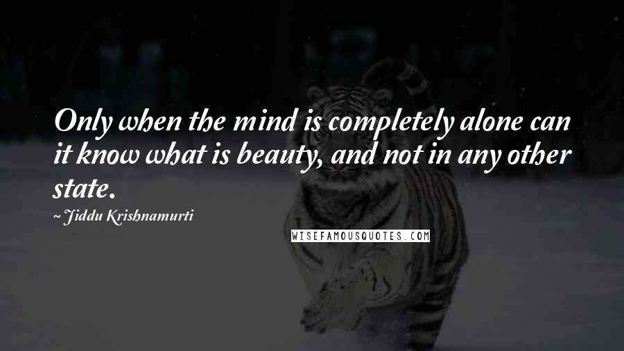 Jiddu Krishnamurti Quotes: Only when the mind is completely alone can it know what is beauty, and not in any other state.