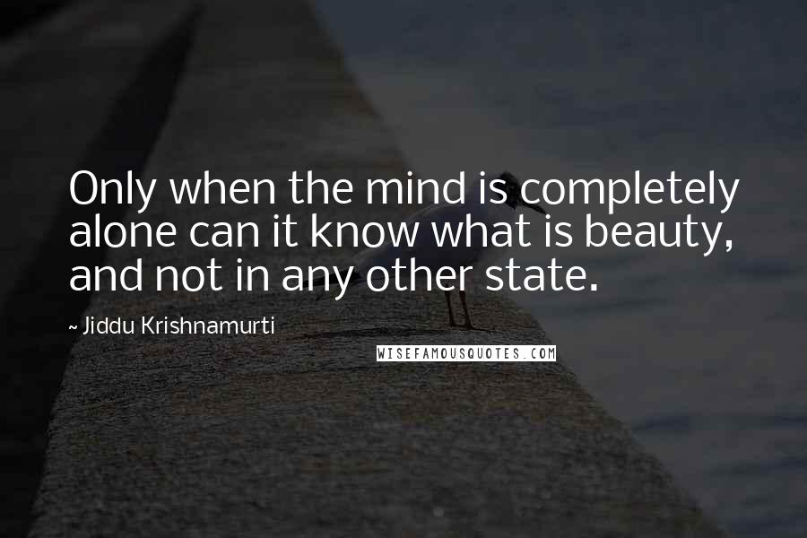 Jiddu Krishnamurti Quotes: Only when the mind is completely alone can it know what is beauty, and not in any other state.