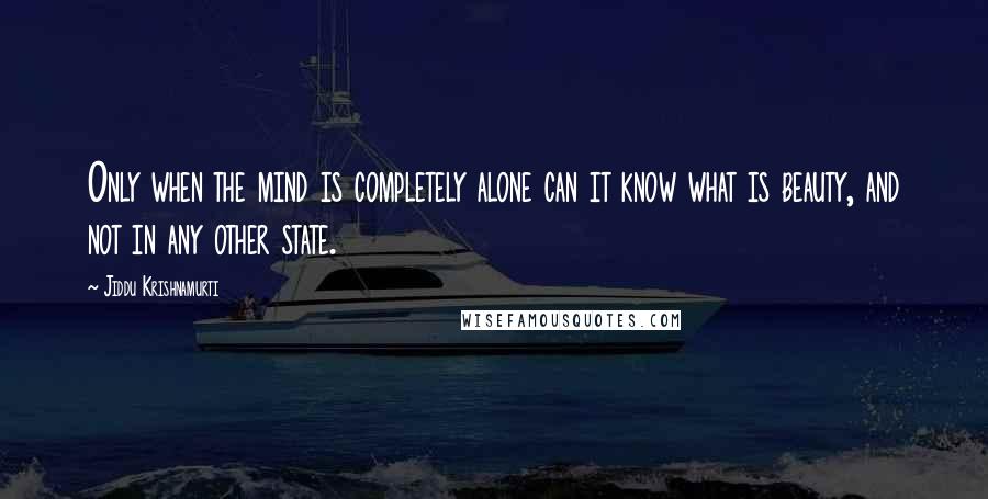 Jiddu Krishnamurti Quotes: Only when the mind is completely alone can it know what is beauty, and not in any other state.