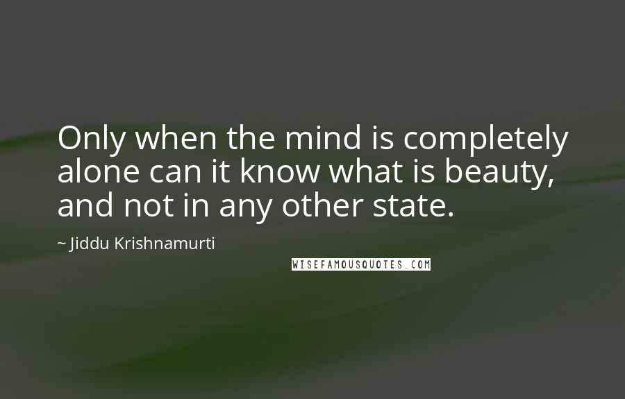 Jiddu Krishnamurti Quotes: Only when the mind is completely alone can it know what is beauty, and not in any other state.